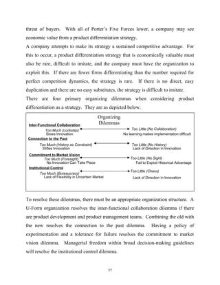 threat of buyers. With all of Porter’s Five Forces lower, a company may see
economic value from a product differentiation strategy.
A company attempts to make its strategy a sustained competitive advantage. For
this to occur, a product differentiation strategy that is economically valuable must
also be rare, difficult to imitate, and the company must have the organization to
exploit this. If there are fewer firms differentiating than the number required for
perfect competition dynamics, the strategy is rare. If there is no direct, easy
duplication and there are no easy substitutes, the strategy is difficult to imitate.
There are four primary organizing dilemmas when considering product
differentiation as a strategy. They are as depicted below.
To resolve these dilemmas, there must be an appropriate organization structure. A
U-Form organization resolves the inter-functional collaboration dilemma if there
are product development and product management teams. Combining the old with
the new resolves the connection to the past dilemma. Having a policy of
experimentation and a tolerance for failure resolves the commitment to market
vision dilemma. Managerial freedom within broad decision-making guidelines
will resolve the institutional control dilemma.
Inter-Functional Collaboration
Too Much (Lockstep) Too Little (No Collaboration)
Institutional Control
Too Much (Bureaucracy)
Connection to the Past
Commitment to Market Vision
Too Much (History as Constraint)
Too Much (Foresight)
Too Little (Chaos)
Too Little (No Sight)
Too Little (No History)
Slows Innovation No learning makes implementation difficult
Stifles Innovation Lack of Direction in Innovation
No Innovation Can Take Place Fail to Exploit Historical Advantage
Lack of Flexibility in Uncertain Market Lack of Direction in Innovation
Organizing
Dilemmas
57
 