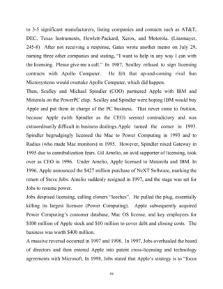 to 3-5 significant manufacturers, listing companies and contacts such as AT&T,
DEC, Texas Instruments, Hewlett-Packard, Xerox, and Motorola. (Linzmayer,
245-8) After not receiving a response, Gates wrote another memo on July 29,
naming three other companies and stating, “I want to help in any way I can with
the licensing. Please give me a call.” In 1987, Sculley refused to sign licensing
contracts with Apollo Computer. He felt that up-and-coming rival Sun
Microsystems would overtake Apollo Computer, which did happen.
Then, Sculley and Michael Spindler (COO) partnered Apple with IBM and
Motorola on the PowerPC chip. Sculley and Spindler were hoping IBM would buy
Apple and put them in charge of the PC business. That never came to fruition,
because Apple (with Spindler as the CEO) seemed contradictory and was
extraordinarily difficult in business dealings.Apple turned the corner in 1993.
Spindler begrudgingly licensed the Mac to Power Computing in 1993 and to
Radius (who made Mac monitors) in 1995. However, Spindler nixed Gateway in
1995 due to cannibalization fears. Gil Amelio, an avid supporter of licensing, took
over as CEO in 1996. Under Amelio, Apple licensed to Motorola and IBM. In
1996, Apple announced the $427 million purchase of NeXT Software, marking the
return of Steve Jobs. Amelio suddenly resigned in 1997, and the stage was set for
Jobs to resume power.
Jobs despised licensing, calling cloners “leeches”. He pulled the plug, essentially
killing its largest licensee (Power Computing). Apple subsequently acquired
Power Computing’s customer database, Mac OS license, and key employees for
$100 million of Apple stock and $10 million to cover debt and closing costs. The
business was worth $400 million.
A massive reversal occurred in 1997 and 1998. In 1997, Jobs overhauled the board
of directors and then entered Apple into patent cross-licensing and technology
agreements with Microsoft. In 1998, Jobs stated that Apple’s strategy is to “focus
59
 