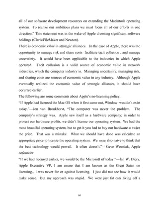 all of our software development resources on extending the Macintosh operating
system. To realize our ambitious plans we must focus all of our efforts in one
direction.” This statement was in the wake of Apple divesting significant software
holdings (Claris/FileMaker and Newton).
There is economic value in strategic alliances. In the case of Apple, there was the
opportunity to manage risk and share costs facilitate tacit collusion , and manage
uncertainty. It would have been applicable to the industries in which Apple
operated. Tacit collusion is a valid source of economic value in network
industries, which the computer industry is. Managing uncertainty, managing risk,
and sharing costs are sources of economic value in any industry. Although Apple
eventually realized the economic value of strategic alliances, it should have
occurred earlier.
The following are some comments about Apple’s no-licensing policy.
“If Apple had licensed the Mac OS when it first came out, Window wouldn’t exist
today.”—Jon van Bronkhorst, “The computer was never the problem. The
company’s strategy was. Apple saw itself as a hardware company; in order to
protect our hardware profits, we didn’t license our operating system. We had the
most beautiful operating system, but to get it you had to buy our hardware at twice
the price. That was a mistake. What we should have done was calculate an
appropriate price to license the operating system. We were also naïve to think that
the best technology would prevail. It often doesn’t.”—Steve Wozniak, Apple
cofounder
“If we had licensed earlier, we would be the Microsoft of today.”—Ian W. Diery,
Apple Executive VP, I am aware that I am known as the Great Satan on
licensing…I was never for or against licensing. I just did not see how it would
make sense. But my approach was stupid. We were just fat cats living off a
60
 