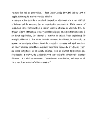 business that had no competition.”—Jean-Louis Gassée, Be CEO and ex-CEO of
Apple, admitting he made a strategic mistake
A strategic alliance can be a sustained competitive advantage if it is rare, difficult
to imitate, and the company has an organization to exploit it. If the number of
competing firms implementing a similar strategic alliance is relatively few, the
strategy is rare. If there are socially complex relations among partners and there is
no direct duplication, the strategy is difficult to imitate.When organizing for
strategic alliances, a firm must consider whether the alliance is non-equity or
equity. A non-equity alliance should have explicit contracts and legal sanctions.
An equity alliance should have contracts describing the equity investment. There
are some substitutes for an equity alliance, such as internal development and
acquisitions. However, the difficulties with these drive the formation of strategic
alliances. It is vital to remember, “Commitment, coordination, and trust are all
important determinants of alliance success.”
61
 