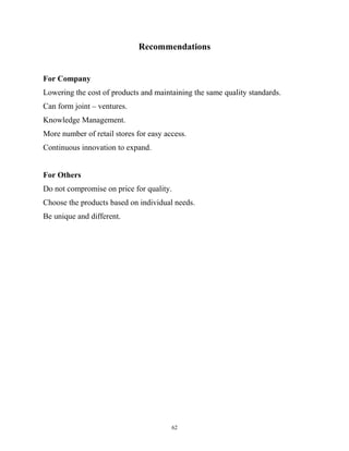 Recommendations
For Company
Lowering the cost of products and maintaining the same quality standards.
Can form joint – ventures.
Knowledge Management.
More number of retail stores for easy access.
Continuous innovation to expand.
For Others
Do not compromise on price for quality.
Choose the products based on individual needs.
Be unique and different.
62
 