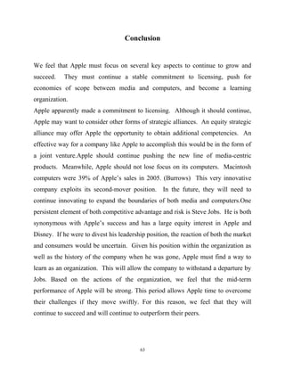Conclusion
We feel that Apple must focus on several key aspects to continue to grow and
succeed. They must continue a stable commitment to licensing, push for
economies of scope between media and computers, and become a learning
organization.
Apple apparently made a commitment to licensing. Although it should continue,
Apple may want to consider other forms of strategic alliances. An equity strategic
alliance may offer Apple the opportunity to obtain additional competencies. An
effective way for a company like Apple to accomplish this would be in the form of
a joint venture.Apple should continue pushing the new line of media-centric
products. Meanwhile, Apple should not lose focus on its computers. Macintosh
computers were 39% of Apple’s sales in 2005. (Burrows) This very innovative
company exploits its second-mover position. In the future, they will need to
continue innovating to expand the boundaries of both media and computers.One
persistent element of both competitive advantage and risk is Steve Jobs. He is both
synonymous with Apple’s success and has a large equity interest in Apple and
Disney. If he were to divest his leadership position, the reaction of both the market
and consumers would be uncertain. Given his position within the organization as
well as the history of the company when he was gone, Apple must find a way to
learn as an organization. This will allow the company to withstand a departure by
Jobs. Based on the actions of the organization, we feel that the mid-term
performance of Apple will be strong. This period allows Apple time to overcome
their challenges if they move swiftly. For this reason, we feel that they will
continue to succeed and will continue to outperform their peers.
63
 