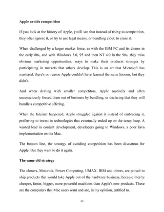 Apple avoids competition
If you look at the history of Apple, you'll see that instead of rising to competition,
they often ignore it, or try to use legal means, or bundling clout, to erase it.
When challenged by a larger market force, as with the IBM PC and its clones in
the early 80s, and with Windows 3.0, 95 and then NT 4.0 in the 90s, they miss
obvious marketing opportunities, ways to make their products stronger by
participating in markets that others develop. This is an art that Microsoft has
mastered, there's no reason Apple couldn't have learned the same lessons, but they
didn't.
And when dealing with smaller competitors, Apple routinely and often
unconsciously forced them out of business by bundling, or declaring that they will
bundle a competitive offering.
When the Internet happened, Apple struggled against it instead of embracing it,
preferring to invest in technologies that eventually ended up on the scrap heap. A
wasted lead in content development, developers going to Windows, a poor Java
implementation on the Mac.
The bottom line, the strategy of avoiding competition has been disastrous for
Apple. But they want to do it again.
The same old strategy
The cloners, Motorola, Power Computing, UMAX, IBM and others, are poised to
ship products that would take Apple out of the hardware business, because they're
cheaper, faster, bigger, more powerful machines than Apple's new products. These
are the computers that Mac users want and are, in my opinion, entitled to.
64
 