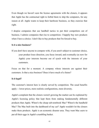 Even though we haven't seen the license agreements with the cloners, it appears
that Apple has the contractual right to forbid them to ship the computers, for any
reason at all. Apple wants to keep their hardware business, so they exercise that
right.
I despise companies that use hardball tactics to put their competitors out of
business. I admire companies that rise to competition. I happily buy new products
when I have a choice. I don't like to buy products that I'm forced to buy.
Is it a nice business?
If you don't have anyone to compare with, if you aren't subject to customer choice,
your product loses direction, you focus inward, and eventually (as now for
Apple) your interests become out of synch with the interests of your
customers.
Focus on that for a moment. A company whose interests are against their
customers. Is that a nice business? Does it have much of a future?
Is it legal?
The customer's interest here is clearly served by competition. The usual benefits
apply -- lower prices, more realistic configurations, more diversity.
Apple's complaint that the cloners weren't growing the market can be explained by
Apple's licensing policy that kept them from making fundamentally different
products than Apple. Where's the cheap sub-notebook Mac? Where's the handheld
Mac? The Mac built into the dashboard of my car? Apple wouldn't let the cloners
make these products. Apple is an economic disaster area. They want Mac users to
put all their eggs in Apple's crumbling basket.
65
 