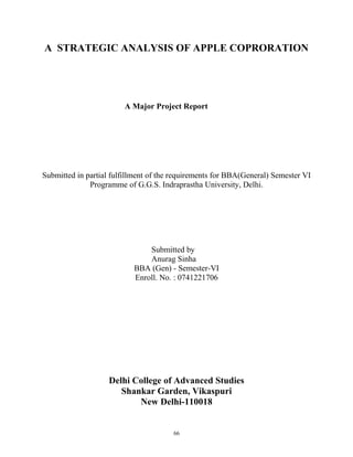 A STRATEGIC ANALYSIS OF APPLE COPRORATION
A Major Project Report
Submitted in partial fulfillment of the requirements for BBA(General) Semester VI
Programme of G.G.S. Indraprastha University, Delhi.
Submitted by
Anurag Sinha
BBA (Gen) - Semester-VI
Enroll. No. : 0741221706
Delhi College of Advanced Studies
Shankar Garden, Vikaspuri
New Delhi-110018
66
 