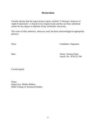 Declaration
I hereby declare that the major project report, entitled “A Strategic Analysis of
Apple Corporation”, is based on my original study and has not been submitted
earlier for any degree or diploma of any institution/ university.
The work of other author(s), wherever used, has been acknowledged at appropriate
place(s).
Place Candidate’s Signature
Date Name: Anurag Sinha
Enroll. No.: 0741221706
Countersigned
Name
Supervisor: Shikha Makkar
Delhi College of Advanced Studies
67
 