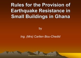 Rules for the Provision of
Earthquake Resistance in
Small Buildings in Ghana

                         by

    Ing. (Mrs) Carlien Bou-Chedid




         Presentation at ICWES15 - Australia 2011
 