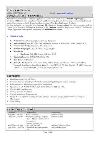 ALPANA SRIVASTAVA
Mobile: +91 9971 006 367 Email: salpanain@gmail.com
WORK SUMMARY & EXPERTISE
Alpana Srivastava has 12+ IT Industry experience in various areas which includes Cloud Computing (and
developed CRM application using SalesForce), Social Networking, Telecom Provisioning, eCommerce & Financial
sector. She was employed with Tokai Consulting Services, UK as Tech Lead/Senior developer.
She has performed various roles from Software Developer to System Analyst for various projects and has
experience in Complex Architectural solutions in IT Services including Requirement Analysis, Architecture,
Design, Application Development, and Testing on Windows environment.
 Technical Skills
• Plateform: Cloud Computing for Distributed Application
• Methodologies: Agile, OOAD - UML and Design patterns; RUP (Rational Unified Process), SOA
• Frameworks: .Net Framework 3.5,XAF Framework
• Software Languages: C#, ADO.Net, LINQ,C++, Java
• Middleware
o Databases: IBM DB2, Oracle, SQL Server2005
• Operating Systems: WINDOWS, UNIX, VMS
• Test Tool: Test Directors
• Tools/GUI’s: Microsoft Visual Studio 2008,LLBGen Pro V2.6, SourcGear Fortess,Rational Rose,
Visualcafe, Together 6.0, Installshield, Visual C++ 6.0, MFC 6.0, STL Lib, WinCVS 1.2, BRIO Enterprise
Edition 6.0, Hyperion Server 8.1, Visual Age for Java, JBuilder 6.0
EXPERTISE
• Cloud Computing (and SalesForce)
• Customer Interface attending workshop for requirement gathering and analysis with client
• Effort estimation, scheduling, requirements management
• Specialized in C# .Net3.5, Asp.Net, SQL Server 2005,C++,STL and UML
• Worked on SOA architecture
• Worked on n-tier architecture
• Worked on different design patterns
• Design & Development, covering all SDLC activities – Analysis, Design, Implementation, Testing and
Maintenance
• Team leading
EMPLOYMENT HISTORY
Duration Organization Designation
Aug2009 - Mar2012
Oct 2008 – Jul 2009
Tokai Consulting
Services,UK(Billing Company,
Client – Middle East Broadcast
Corporation)
Enjector Software Ltd
System Analyst
System Analyst
Mar 2004– Apr 2008 IBM India Pvt Ltd Advisory System Analyst
Aug 2001 – Feb 2004 Object Orb Technologies Pvt.
Ltd.
Software Developer
Page 1 of 6
 