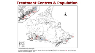 Treatment Centres & Population
Population density map of Canada using most recent census data (Statistics Canada, 2011) indicating the location of all 16
Hereditary Metabolic Disease Treatment Centres. Centres participating in CIMDRN are indicated in red. Survey data was
collected from January-March 2013.
 