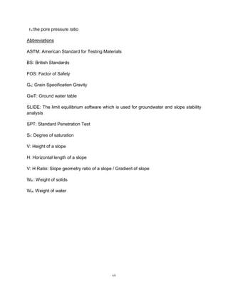 xii
ru:the pore pressure ratio
Abbreviations
ASTM: American Standard for Testing Materials
BS: British Standards
FOS: Factor of Safety
Gs: Grain Specification Gravity
GwT: Ground water table
SLIDE: The limit equilibrium software which is used for groundwater and slope stability
analysis
SPT: Standard Penetration Test
Sr: Degree of saturation
V: Height of a slope
H: Horizontal length of a slope
V: H Ratio: Slope geometry ratio of a slope / Gradient of slope
Ws : Weight of solids
Ww: Weight of water
 