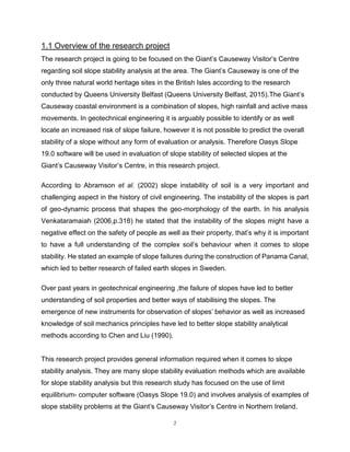2
1.1 Overview of the research project ggggggggggggggggggggggggggggggggThe
The research project is going to be focused on the Giant’s Causeway Visitor’s Centre
regarding soil slope stability analysis at the area. The Giant’s Causeway is one of the
only three natural world heritage sites in the British Isles according to the research
conducted by Queens University Belfast (Queens University Belfast, 2015).The Giant’s
Causeway coastal environment is a combination of slopes, high rainfall and active mass
movements. In geotechnical engineering it is arguably possible to identify or as well
locate an increased risk of slope failure, however it is not possible to predict the overall
stability of a slope without any form of evaluation or analysis. Therefore Oasys Slope
19.0 software will be used in evaluation of slope stability of selected slopes at the
Giant’s Causeway Visitor’s Centre, in this research project.
According to Abramson et al. (2002) slope instability of soil is a very important and
challenging aspect in the history of civil engineering. The instability of the slopes is part
of geo-dynamic process that shapes the geo-morphology of the earth. In his analysis
Venkataramaiah (2006,p.318) he stated that the instability of the slopes might have a
negative effect on the safety of people as well as their property, that’s why it is important
to have a full understanding of the complex soil’s behaviour when it comes to slope
stability. He stated an example of slope failures during the construction of Panama Canal,
which led to better research of failed earth slopes in Sweden.
Over past years in geotechnical engineering ,the failure of slopes have led to better
understanding of soil properties and better ways of stabilising the slopes. The
emergence of new instruments for observation of slopes’ behavior as well as increased
knowledge of soil mechanics principles have led to better slope stability analytical
methods according to Chen and Liu (1990).
This research project provides general information required when it comes to slope
stability analysis. They are many slope stability evaluation methods which are available
for slope stability analysis but this research study has focused on the use of limit
equilibrium- computer software (Oasys Slope 19.0) and involves analysis of examples of
slope stability problems at the Giant’s Causeway Visitor’s Centre in Northern Ireland.
 