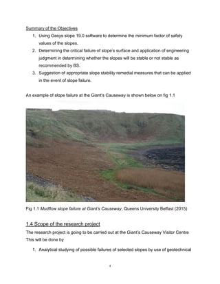 4
Summary of the Objectives
1. Using Oasys slope 19.0 software to determine the minimum factor of safety
values of the slopes.
2. Determining the critical failure of slope’s surface and application of engineering
judgment in determining whether the slopes will be stable or not stable as
recommended by BS.
3. Suggestion of appropriate slope stability remedial measures that can be applied
in the event of slope failure.
An example of slope failure at the Giant’s Causeway is shown below on fig 1.1
Fig 1.1 Mudflow slope failure at Giant’s Causeway, Queens University Belfast (2015)
1.4 Scope of the research project
The research project is going to be carried out at the Giant’s Causeway Visitor Centre
This will be done by
1. Analytical studying of possible failures of selected slopes by use of geotechnical
 