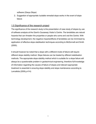 5
software (Oasys Slope)
2. Suggestion of appropriate /suitable remedial slope works in the event of slope
failure
1.5 Significance of the research project
The significance of the research study is the presentation of case study of slopes by use
of software analysis at the Giant’s Causeway Visitor’s Centre .The landslides are natural
hazards that can threaten the properties or people who come and visit the Centre. With
technology development, the negative impacts/effects of landslides can be minimised by
application of effective slope stabilisation techniques according to McDonnell and Smith
(2000).
It should however be noted that a slope with a different mode of failure will require
different slope stability method. Slope failures can be treated by different stabilisation
methods. The appropriate slope stability method which is suitable for a slope failure will
always be a questionable problem in geotechnical engineering, therefore full knowledge
of information regarding the causes of failure of slopes and relevant appropriate
treatment is essential in ensuring slope stability and slope maintenance according to
Lancellota (2009,p.414)
 