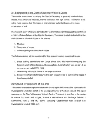7
2.1 Background of the Giant’s Causeway Visitor’s Centre The gggggg The The
The coastal environment occupying the Giant’s Causeway is generally made of steep
slopes, rocks which are fractured, marine erosion as well high rainfall. Therefore it is not
with a huge surprise that this region is characterised by landslides or active mass
movements of soil.
In a research study which was carried out by McDonnell and Smith (2000) they confirmed
a history of slope failures at the Giant’s Causeway. The research study indicated that the
main causes of failure of slopes at the site are
1. Moisture
2. Steepness of slopes
3. General geological structure of slopes
The following points will be considered for this research project regarding the area
1. Slope stability calculations with Oasys Slope 19.0, this included computing the
factor of safety of the slopes and the acceptable factor of safety was set as 1.3 as
recommended by BS6031:2009.
2. Determining the critical failure of the slope’s surface
3. Suggestion of remedial measures that can be applied as to stabilise the slopes if
they happen to fail.
2.2 Ground Investigations of the area xxxxxxxxxxxxxxxxxxxxxxxxxxxxxxxxxxThe
The data for this research project was based on the report which was done by Glover Site
Investigations Limited on behalf of the Geological Survey of Northern Ireland. The report
was done on the Giant’s Causeway Visitor’s Centre. The report is specified in the design
of manual for roads and bridges, Volume 4 Geotechnics and Drainage Section 1
Earthworks, Part 2 and HD 22/08: Managing Geotechnical Risk (Glover Site
Investigations Limited, 2009, p.2)
 