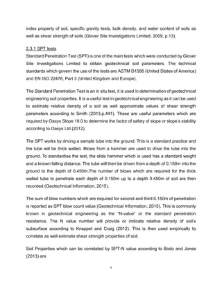 9
index property of soil, specific gravity tests, bulk density, and water content of soils as
well as shear strength of soils (Glover Site Investigations Limited, 2009, p.13).
2.3.1 SPT tests aaaaaaaaaaaStandard Penetration Test (SPT) is one of the main tests
Standard Penetration Test (SPT) is one of the main tests which were conducted by Glover
Site Investigations Limited to obtain geotechnical soil parameters. The technical
standards which govern the use of the tests are ASTM D1586 (United States of America)
and EN ISO 22476, Part 3 (United Kingdom and Europe).
The Standard Penetration Test is an in situ test, it is used in determination of geotechnical
engineering soil properties. It is a useful test in geotechnical engineering as it can be used
to estimate relative density of a soil as well approximate values of shear strength
parameters according to Smith (2013,p.441). These are useful parameters which are
required by Oasys Slope 19.0 to determine the factor of safety of slope or slope’s stability
according to Oasys Ltd (2012).
The SPT works by driving a sample tube into the ground. This is a standard practice and
the tube will be thick walled. Blows from a hammer are used to drive the tube into the
ground. To standardise the test, the slide hammer which is used has a standard weight
and a known falling distance. The tube will then be driven from a depth of 0.150m into the
ground to the depth of 0.450m.The number of blows which are required for the thick
walled tube to penetrate each depth of 0.150m up to a depth 0.450m of soil are then
recorded (Geotechnical Information, 2015).
The sum of blow numbers which are required for second and third 0.150m of penetration
is reported as SPT blow count value (Geotechnical Information, 2015). This is commonly
known in geotechnical engineering as the “N-value” or the standard penetration
resistance. The N value number will provide or indicate relative density of soil’s
subsurface according to Knappet and Craig (2012). This is then used empirically to
correlate as well estimate shear strength properties of soil.
Soil Properties which can be correlated by SPT-N value according to Bodo and Jones
(2013) are
 