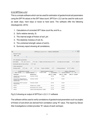 11
2.3.2 SPTCorr v.2.2 this is a simple software which can be used for estimation of this this
This is a simple software which can be used for estimation of geotechnical soil parameters
using the SPT-N values or the SPT blow count. SPTCorr v.2.2 can be used for soils such
as weak clays, hard clays or loose to hard sand. The software offer the following
(Geologismiki, 2015)
1. Calculations of corrected SPT blow count N60 and N1,60
2. Soil’s relative density, Dr
3. The internal angle of friction of soil ,phi
4. The elasticity modulus of soil ,Es
5. The undrained strength values of soil,Su
6. Summary report showing all correlations.
Fig 2.2 showing an output of SPTCorr v.2.2.1.11 software
The software will be used to verify correlations of geotechnical parameters such as angles
of friction of soil which are derived from correlation using “N” value. The report by Glover
Site Investigations Limited provides “N” values of each soil layer.
 