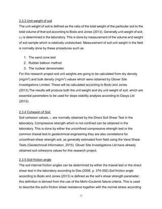 12
2.3.3 Unit weight of soil the unit weight of soil is defined as the ratio of the total weight of
The unit weight of soil is defined as the ratio of the total weight of the particular soil to the
total volume of that soil according to Bodo and Jones (2013). Generally unit weight of soil,
(γ) is determined in the laboratory. This is done by measurement of the volume and weight
of soil sample which is relatively undisturbed. Measurement of soil unit weight in the field
is normally done by these procedures such as
1. The sand cone test
2. Rubber balloon method
3. The nuclear densiometer.
For this research project soil unit weights are going to be calculated from dry density
(mg/m3) and bulk density (mg/m3) values which were obtained by Glover Site
Investigations Limited. These will be calculated according to Bodo and Jones
(2013).The results will produce both the unit weight and dry unit weight of soil, which are
essential parameters to be used for slope stability analysis according to Oasys Ltd
(2012).
2.3.4 Cohesion of Soil Soil cohesion values, c, are normally obtained by the Direct Soil
Soil cohesion values, c, are normally obtained by the Direct Soil Shear Test in the
laboratory. Compressive strength which is not confined can be obtained in the
laboratory. This is done by either the unconfined compressive strength test or the
common triaxial test.In geotechnical engineering they are also correlations for
unconfined shear strength soil, as generally estimated from field using the Vane Shear
Tests (Geotechnical Information, 2015). Glover Site Investigations Ltd have already
obtained soil cohesions values for this research project.
2.3.5 Soil friction angle The soil internal angle values can be determined by either the
The soil internal friction angles can be determined by either the triaxial test or the direct
shear test in the laboratory according to Das (2008, p. 374-392).Soil friction angle
according to Bodo and Jones (2013) is defined as the soil’s shear strength parameter,
this definition is derived from the use of the Mohr-Coulomb failure criteria. This is used
to describe the soil’s friction shear resistance together with the normal stress according
 