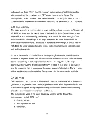 13
to Knappet and Craig (2012) .For this research project, values of soil friction angles
which are going to be correlated from SPT values determined by Glover Site
Investigations Ltd will be used. The correlation will be done using the angle of friction
correlation table (Geotechnical Information, 2015) and the SPTCorr v.2.2.1.11 software.
2.3.6 Slope Geometry
The slope geometry is very important in slope stability analysis according to Abrasom et
al. (2002) as it can alter the overall factor of safety of the slope. Critical height of any
slope will depend on the density, the bearing capacity and the shear strength of the
slope foundation. As the height of the slope increases, the shear stress within the
slope’s toe will also increase. This is due to increased added weight. It should also be
noted that the shear stress will also be related to the material making up the slope as
well as the slope angle.
It can be therefore be concluded that as the slope angle increases, this will result in
increase of tangential stress .This will also result in increment of shear stress as well as
decrease in stability of a slope (Indian Institute of Technology,2015). The slope
geometry will involve the determination of the V: H ratios of each slope to be studied
and the researcher had to be measure the slopes as part of site visiting. The V: H ratios
will be used when importing data into Oasys Slope 19.0 for slope stability analysis.
2.4 Soil types
Soil classification is a core part of this research project and generally soil is classified in
geotechnical engineering based on its properties as either a building material or its use
in foundation supports. Using simple laboratory tests or tests on the field engineering
properties as well as soil behavior can be obtained.
The common soil types at the Giant Causeway Visitor’s Centre (Glover Site
Investigations Limited, 2009, p.45)
1. Gravelly silt soil.
2. Sandy gravelly silt soil.
3. Sandy soil.
 