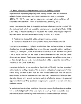 14
2.5 Basic Information Requirement for Slope Stability analysis In geotechnical
In geotechnical engineering regarding slope stability analysis there is a distinction
between drained conditions and undrained conditions according to Lancellota
(2009,p.414-416). The most important requirement or principle is that equilibrium will
need to be achieved when it comes to total stresses (Community, 2014).
During the analysis of a slope, body weights and external loads should be included. This
also includes loads which are caused by water pressures according to Murthy (2002,
p.367 -368). All these loads should be included in the analysis. The analysis will provide
important results which are as follows according to Smith (2013, p.279)
1. Total normal stress which will be acting on the shear surface
2. Total shear stress that will be required for the equilibrium to be achieved.
In geotechnical engineering, the factor of safety for a shear surface is defined as the ratio
of soil’s shear strength divided by shear stress of the soil required to achieve equilibrium
according to Smith (2013,p.281). In order to successfully evaluate the shear strength of
a soil, it should be noted that the values of normal stresses which will be acting on the
slip surface are needed. This however does not apply to soils with a friction angle of zero
as their strength depend on the normal stress that will be on potential plane of failure
according to Das (2008, p.374-382).
In analysis of effective stress according to Das (2008, p.379-382), the shear strength of
soil is needed to be fully evaluated. This is done by subtracting “pore pressures” which
will be acting on shear surface from the total stresses of the soil. This will result in
determination of effective stresses which are then used in evaluation of effective shear
strengths. Hence forth when it comes to analysis of effective stress, it is essential
requirement to know or if not to estimate pore pressures which will be at every point along
the shear surface.
When it comes to drained soil conditions, the pore pressures of soil can be analysed as
well as evaluated generally with a good degree of accuracy. This is because the pore
pressure values are obtained by either hydrostatic or by steady seepage boundary
 