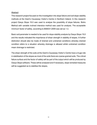 iii
Abstract This research project focused on the investigation into slope failure and soil slope
This research project focused on the investigation into slope failure and soil slope stability
methods at the Giant’s Causeway Visitor’s Centre in Northern Ireland. In this research
project Oasys Slope 19.0 was used to analyse the possibility of slope failures. Bisho
Method with variable inclined interstice method was used for analysis. The acceptable
minimum factor of safety, according to BS6031:2009 was set as 1.3.
Basic soil parameter is needed to be used for slope stability analysis by Oasys Slope 19.0
and the results indicated the importance of shear strength in stability of slopes. A further
distinction should also be made of drained and undrained conditions whereby drained
condition refers to a situation whereby drainage is allowed whilst undrained condition
mean drainage is restricted.
The shear strength of the soils at the Giant’s Causeway Visitor’s Centre have a huge role
in stabilisation of the slopes as most of the soils there are coarse-grained soils. The critical
failure surface and the factor of safety will be part of the output which will be produced by
Oasys Slope software. These will be analysed and if necessary, slope remedial measures
will be suggested as to stabilise the slopes.
 