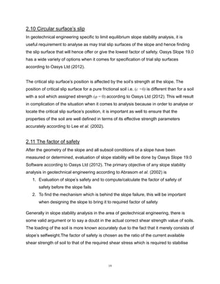 19
2.10 Circular surface’s slip
In geotechnical engineering specific to limit equilibrium slope stability analysis, it is
useful requirement to analyse as may trial slip surfaces of the slope and hence finding
the slip surface that will hence offer or give the lowest factor of safety. Oasys Slope 19.0
has a wide variety of options when it comes for specification of trial slip surfaces
according to Oasys Ltd (2012).
The critical slip surface’s position is affected by the soil’s strength at the slope. The
position of critical slip surface for a pure frictional soil i.e. (c =0) is different than for a soil
with a soil which assigned strength (φ = 0) according to Oasys Ltd (2012). This will result
in complication of the situation when it comes to analysis because in order to analyse or
locate the critical slip surface’s position, it is important as well to ensure that the
properties of the soil are well defined in terms of its effective strength parameters
accurately according to Lee et al. (2002).
2.11 The factor of safety
After the geometry of the slope and all subsoil conditions of a slope have been
measured or determined, evaluation of slope stability will be done by Oasys Slope 19.0
Software according to Oasys Ltd (2012). The primary objective of any slope stability
analysis in geotechnical engineering according to Abrasom et al. (2002) is
1. Evaluation of slope’s safety and to compute/calculate the factor of safety of
safety before the slope fails
2. To find the mechanism which is behind the slope failure, this will be important
when designing the slope to bring it to required factor of safety
Generally in slope stability analysis in the area of geotechnical engineering, there is
some valid argument or to say a doubt in the actual correct shear strength value of soils.
The loading of the soil is more known accurately due to the fact that it merely consists of
slope’s selfweight.The factor of safety is chosen as the ratio of the current available
shear strength of soil to that of the required shear stress which is required to stabilise
 