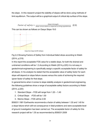20
the slope . In this research project the stability of slopes will be done using methods of
limit equilibrium. The output will be a graphical output of critical slip surface of the slope.
𝐹𝑎𝑐𝑡𝑜𝑟 𝑜𝑓 𝑠𝑎𝑓𝑒𝑡𝑦 =
𝑆ℎ𝑒𝑎𝑟 𝑆𝑡𝑟𝑒𝑛𝑔𝑡ℎ
𝑆ℎ𝑒𝑎𝑟 𝑠𝑡𝑟𝑒𝑠𝑠 𝑤ℎ𝑖𝑐ℎ 𝑖𝑠 𝑟𝑒𝑞𝑢𝑖𝑟𝑒𝑑 𝑡𝑜 𝑏𝑟𝑖𝑛𝑔 𝑒𝑞𝑢𝑖𝑙𝑖𝑏𝑟𝑖𝑢𝑚
(2.2)
This can be shown as follows on Oasys Slope 19.0
Fig 2.2 Showing Factors of Safety from Individual failed slices according to Walsh
(2014, p.219)
In this report the acceptable FOS value for a stable slope, for both the drained and
undrained conditions will be 1.3.According to Walsh (2014,p.220) it is not easy in
geotechnical engineering to specifically assign a specific acceptable factor of safety for
all slopes. In his analysis he stated that the acceptable value of safety factor for each
slope will depend on slope failure causes versus the costs of achieving the required
/given factor of safety for that slope.
In general terms when it comes to slope stability analysis in geotechnical engineering,
the following guidelines show a range of acceptable safety factors according to Walsh
(2014, p.220)
1. Standard Slope – FOS will range from 1.20 – 1.40
2. Critical Slope -FOS will be 1.50
3. Marine Slope – FOS will be 2.00
BS6031:1981 Earthworks recommends a factor of safety between 1.30 and 1.40 for
a slope failure which will not consequence in fatal problems and were acceptable level
of ground investigation has been carried out. The acceptable factor of safety for this
research project will be 1.30 as recommended by BS6031:2009
 