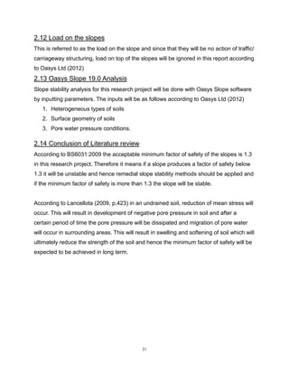 21
2.12 Load on the slopes
This is referred to as the load on the slope and since that they will be no action of traffic/
carriageway structuring, load on top of the slopes will be ignored in this report according
to Oasys Ltd (2012)
2.13 Oasys Slope 19.0 Analysis
Slope stability analysis for this research project will be done with Oasys Slope software
by inputting parameters. The inputs will be as follows according to Oasys Ltd (2012)
1. Heterogeneous types of soils
2. Surface geometry of soils
3. Pore water pressure conditions.
2.14 Conclusion of Literature review
According to BS6031:2009 the acceptable minimum factor of safety of the slopes is 1.3
in this research project. Therefore it means if a slope produces a factor of safety below
1.3 it will be unstable and hence remedial slope stability methods should be applied and
if the minimum factor of safety is more than 1.3 the slope will be stable.
According to Lancellota (2009, p.423) in an undrained soil, reduction of mean stress will
occur. This will result in development of negative pore pressure in soil and after a
certain period of time the pore pressure will be dissipated and migration of pore water
will occur in surrounding areas. This will result in swelling and softening of soil which will
ultimately reduce the strength of the soil and hence the minimum factor of safety will be
expected to be achieved in long term.
 