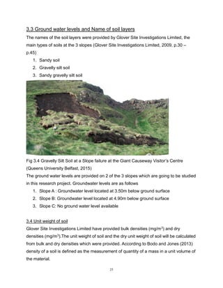 25
3.3 Ground water levels and Name of soil layers
The names of the soil layers were provided by Glover Site Investigations Limited, the
main types of soils at the 3 slopes (Glover Site Investigations Limited, 2009, p.30 –
p.45)
1. Sandy soil
2. Gravelly silt soil
3. Sandy gravelly silt soil
Fig 3.4 Gravelly Silt Soil at a Slope failure at the Giant Causeway Visitor’s Centre
(Queens University Belfast, 2015)
The ground water levels are provided on 2 of the 3 slopes which are going to be studied
in this research project. Groundwater levels are as follows
1. Slope A : Groundwater level located at 3.50m below ground surface
2. Slope B: Groundwater level located at 4.90m below ground surface
3. Slope C: No ground water level available
3.4 Unit weight of soil
Glover Site Investigations Limited have provided bulk densities (mg/m3) and dry
densities (mg/m3).The unit weight of soil and the dry unit weight of soil will be calculated
from bulk and dry densities which were provided. According to Bodo and Jones (2013)
density of a soil is defined as the measurement of quantity of a mass in a unit volume of
the material.
 