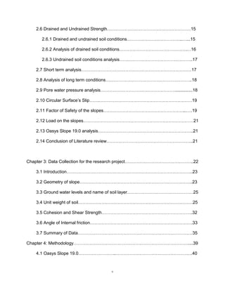 v
2.6 Drained and Undrained Strength…………………………………………………15
2.6.1 Drained and undrained soil conditions………………………………..…...15
2.6.2 Analysis of drained soil conditions……………………………………….…16
2.6.3 Undrained soil conditions analysis…………………………………………..17
2.7 Short term analysis…………………………………………………………………17
2.8 Analysis of long term conditions…………………………………………………..18
2.9 Pore water pressure analysis……………………………………………..............18
2.10 Circular Surface’s Slip…….………………………………………………………19
2.11 Factor of Safety of the slopes………………………………………………...….19
2.12 Load on the slopes…………………………………………………………………21
2.13 Oasys Slope 19.0 analysis………………………………………………………..21
2.14 Conclusion of Literature review…………………………………………………..21
Chapter 3: Data Collection for the research project………………………………………..22
3.1 Introduction…………………………………………………………………………..23
3.2 Geometry of slope…………………………………………………………………..23
3.3 Ground water levels and name of soil layer………………………………………25
3.4 Unit weight of soil……………………………………………………………………25
3.5 Cohesion and Shear Strength……………………………………………………..32
3.6 Angle of Internal friction…………………………………………………………….33
3.7 Summary of Data……………………………………………………………………35
Chapter 4: Methodology……………………………………………………………………....39
4.1 Oasys Slope 19.0……………………..…………………………………………….40
 