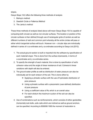 41
slopes.
Oasys Slope 19.0 offers the following three methods of analysis
1. Bishop’s method
2. Swedish Circle or Fellenius Method
3. The Janbu’s method
These three methods of analysis listed above will mean Oasys Slope 19.0 is capable of
computing both circular as well as non-circular surfaces. The location or position of the
circular surfaces is then defined through use of rectangular grids of centers as well as
different numbers of radii and common point whereby all the entire circles will pass or
either which tangential surface will touch. However non – circular slips are individually
defined in series of x co-ordinates and y co-ordinates according to Oasys Ltd (2012).
1. The actual ground section is built or imported into the software by specification of
each material’s layer. This is done from the surface downwards, in terms of
x-coordinates and y co-ordinates series.
2. To specify the strength of each material, this is done by specification of soil’s
cohesion value and the angle of shear resistance of soil. Cohesion’s linear
variations with depth will also be entered.
3. The ground water profile as well as distribution of water pressure can also be
individually set for each stratum of the soil. This is done either by
 Applying a phreatic surface with the use of hydrostatic distribution of
pore pressure
 Using a phreatic surface with a piezometric (user-defined) distribution
of pore pressure
 Using a coefficient value of Ru which is an overall value
 For each stratum the maximum suction of the soil can also be
specified.
4. Use of combinations such as reinforcements ,which consists of either geotextiles
(horizontal),rock bolts ,soils nails which are inclined as well as ground anchors
can be specified. According to BS8006:1995 the moment of restoration is
 