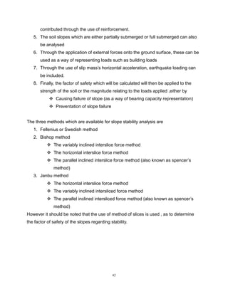 42
contributed through the use of reinforcement.
5. The soil slopes which are either partially submerged or full submerged can also
be analysed
6. Through the application of external forces onto the ground surface, these can be
used as a way of representing loads such as building loads
7. Through the use of slip mass’s horizontal acceleration, earthquake loading can
be included.
8. Finally, the factor of safety which will be calculated will then be applied to the
strength of the soil or the magnitude relating to the loads applied ,either by
 Causing failure of slope (as a way of bearing capacity representation)
 Preventation of slope failure
The three methods which are available for slope stability analysis are
1. Fellenius or Swedish method
2. Bishop method
 The variably inclined interslice force method
 The horizontal interslice force method
 The parallel inclined interslice force method (also known as spencer’s
method)
3. Janbu method
 The horizontal interslice force method
 The variably inclined intersliced force method
 The parallel inclined intersliced force method (also known as spencer’s
method)
However it should be noted that the use of method of slices is used , as to determine
the factor of safety of the slopes regarding stability.
 