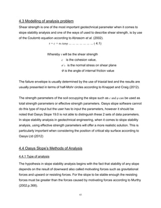 43
4.3 Modelling of analysis problem
Shear strength is one of the most important geotechnical parameter when it comes to
slope stability analysis and one of the ways of used to describe shear strength, is by use
of the Coulomb equation according to Abrasom et al. (2002).
τ = c + σn´tanφ … … … … … … … ( 4.1)
Whereby τ will be the shear strength
c is the cohesion value,
σ´n is the normal stress on shear plane
Φ is the angle of internal friction value
The failure envelope is usually determined by the use of triaxial test and the results are
usually presented in terms of half-Mohr circles according to Knappet and Craig (2012).
The strength parameters of the soil occupying the slope such as c and φ can be used as
total strength parameters or effective strength parameters. Oasys slope software cannot
do this type of input but the user has to input the parameters, however it should be
noted that Oasys Slope 19.0 is not able to distinguish these 2 sets of data parameters.
In slope stability analysis in geotechnical engineering, when it comes to slope stability
analysis, using effective strength parameters will offer a more realistic solution. This is
particularly important when considering the position of critical slip surface according to
Oasys Ltd (2012)
4.4 Oasys Slope’s Methods of Analysis
4.4.1 Type of analysis
The hypothesis in slope stability analysis begins with the fact that stability of any slope
depends on the result of downward also called motivating forces such as gravitational
forces and upward or resisting forces. For the slope to be stable enough the resisting
forces must be greater than the forces caused by motivating forces according to Murthy
(2002,p.368).
 