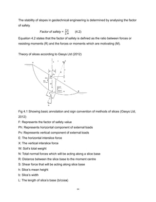 44
The stability of slopes in geotechnical engineering is determined by analysing the factor
of safety
Factor of safety =
∑ 𝑅
∑ 𝑀
(4.2)
Equation 4.2 states that the factor of safety is defined as the ratio between forces or
resisting moments (R) and the forces or moments which are motivating (M).
Theory of slices according to Oasys Ltd (2012)
Fig 4.1 Showing basic annotation and sign convention of methods of slices (Oasys Ltd,
2012)
F: Represents the factor of safety value
Ph: Represents horizontal component of external loads
Pv: Represents vertical component of external loads
E: The horizontal interslice force
X: The vertical interslice force
W: Soil’s total weight
N: Total normal forces which will be acting along a slice base
R: Distance between the slice base to the moment centre
S: Shear force that will be acting along slice base
h: Slice’s mean height
b: Slice’s width
L: The length of slice’s base (b/cosx)
 