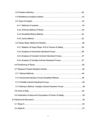 vi
4.2 Problem definition…………………………………………………………………..40
4.3 Modelling of analysis problem……………………………………………………..43
4.4 Type of analysis……………………………………………………………………..43
4.4.1 Methods of analysis…………………………………………………………….43
4.4.2 Ordinary Method of Slices……………………………………………………..45
4.4.3 Simplified Bishop Method……………………………………………………..45
4.4.4 Janbu Method…………………………………………………………………..45
4.5 Oasys Slope: Method of Iteration………………………………………………….46
4.5.1 Relation of Oasys Slope 19.0 to Factors of Safety…………………………46
4.5.2 Analysis of Horizontal Intersliced Forces…………………………………....46
4.5.3 Analysis of Constant Inclined Intersliced Forces……………………………47
4.5.4 Analysis of Variably Inclined Intersliced Forces…………………………….47
4.6 Positioning of Slices………………………………………………………………….46
4.7 Research Project Adopted method…………………………………………………48
4.7.1 Bishop Methods………………………………………………………………......48
4.7.2 Horizontal Interslice Forces Simplified Method………………………………..48
4.7.3 Parallel Inclined Intersliced Forces……………………………………………...48
4.7.4 Bishop’s Method: Variably Inclined Interslice Forces………………………….49
4.8 Units of Data…….. …………………………………………………………………..49
4.9 Verification of data and Computation of Factor of Safety…………………………52
5.0 Result and Discussion……………………………………………………………………53
5.1 Slope A……………………………………………………………………………..….54
5.2 Slope B……………………………………………………………………………..….57
 
