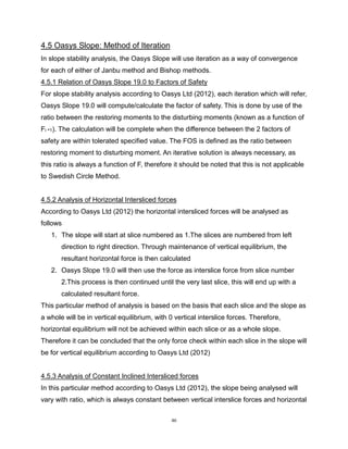 46
4.5 Oasys Slope: Method of Iteration
In slope stability analysis, the Oasys Slope will use iteration as a way of convergence
for each of either of Janbu method and Bishop methods.
4.5.1 Relation of Oasys Slope 19.0 to Factors of Safety
For slope stability analysis according to Oasys Ltd (2012), each iteration which will refer,
Oasys Slope 19.0 will compute/calculate the factor of safety. This is done by use of the
ratio between the restoring moments to the disturbing moments (known as a function of
Fi -1). The calculation will be complete when the difference between the 2 factors of
safety are within tolerated specified value. The FOS is defined as the ratio between
restoring moment to disturbing moment. An iterative solution is always necessary, as
this ratio is always a function of F, therefore it should be noted that this is not applicable
to Swedish Circle Method.
4.5.2 Analysis of Horizontal Intersliced forces
According to Oasys Ltd (2012) the horizontal intersliced forces will be analysed as
follows
1. The slope will start at slice numbered as 1.The slices are numbered from left
direction to right direction. Through maintenance of vertical equilibrium, the
resultant horizontal force is then calculated
2. Oasys Slope 19.0 will then use the force as interslice force from slice number
2.This process is then continued until the very last slice, this will end up with a
calculated resultant force.
This particular method of analysis is based on the basis that each slice and the slope as
a whole will be in vertical equilibrium, with 0 vertical interslice forces. Therefore,
horizontal equilibrium will not be achieved within each slice or as a whole slope.
Therefore it can be concluded that the only force check within each slice in the slope will
be for vertical equilibrium according to Oasys Ltd (2012)
4.5.3 Analysis of Constant Inclined Intersliced forces
In this particular method according to Oasys Ltd (2012), the slope being analysed will
vary with ratio, which is always constant between vertical interslice forces and horizontal
 