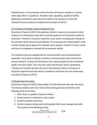 47
interslice forces. In this particular method the slice will not be in equilibrium, only the
entire slope will be in equilibrium. Therefore when calculating, equilibrium will be
effectively maintained for each slice which will be in the direction normal to the
intersliced forces according to analysis done by Oasys Ltd (2012).
4.5.4 Analysis of Variably inclined intersliced forces
According to Oasys Ltd (2012) this particular method is superior as compared to other
methods, as it will maintain every slice in vertical equilibrium and horizontal equilibrium
at all times. Therefore it should be noted that, it may result in exceeding the strength of
the soil which will be along the slice interface. This is because the method doesn’t check
vertical interslice forces against the materials’ shear strength. Therefore it means results
will have to be validated or checked for this particular method.
The interslice forces are adjusted both for vertical direction and horizontal direction
separately. This is done by addition of fraction of residual values which are from the
previous iteration. To determine the fraction, this is done through the use of horizontal
length of the slip surface. This is the slip surface that the slice will be representing.
Therefore the interslice direction will vary by this particular method, but however it
should be noted that each slice will be in equilibrium at all times as in the whole slope
according to Oasys Ltd (2012).
4.6 Positioning of the slices
According to Oasys Ltd (2012) Oasys Slope 19.0 will divide each slip mass into slices.
The slice boundaries which are a result of this dividing process are located on the
following points on the slope
1. When there is a gradient change of stratum
2. At each stratum’s intersection or slip surface
3. At each’s phreatic intersection
4. At slice’s midpoint whose width will be greater than known average slice width.
This is given by the following formula
𝑋𝑟𝑖𝑔ℎ𝑡−𝑋𝑙𝑒𝑓𝑡
𝑀𝑖𝑛𝑖𝑚𝑢𝑚 𝑛𝑢𝑚𝑏𝑒𝑟 𝑜𝑓 𝑎𝑣𝑎𝑖𝑙𝑎𝑏𝑙𝑒 𝑠𝑙𝑖𝑐𝑒𝑠
(4.4)
 