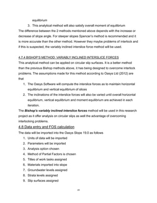 49
equilibrium
3. This analytical method will also satisfy overall moment of equilibrium
The difference between the 2 methods mentioned above depends with the increase or
decrease of slope angle. For steeper slopes Spencer’s method is recommended and it
is more accurate than the other method. However they maybe problems of interlock and
if this is suspected, the variably inclined interslice force method will be used.
4.7.4 BISHOP’S METHOD: VARIABLY INCLINED INTERSLICE FORCES
This analytical method can be applied on circular slip surfaces. It is a better method
than the previous Bishop methods above, it has being designed to overcome interlock
problems. The assumptions made for this method according to Oasys Ltd (2012) are
that
1. The Oasys Software will compute the interslice forces as to maintain horizontal
equilibrium and vertical equilibrium of slices
2. The inclinations of the interslice forces will also be varied until overall horizontal
equilibrium, vertical equilibrium and moment equilibrium are achieved in each
iteration.
The Bishop’s variably inclined interslice forces method will be used in this research
project as it offer analysis on circular slips as well the advantage of overcoming
interlocking problems.
4.8 Data entry and FOS calculation
The data will be imported into the Oasys Slope 19.0 as follows
1. Units of data will be imported
2. Parameters will be imported
3. Analysis option chosen
4. Method of Partial Factors is chosen
5. Titles of work tasks assigned
6. Materials imported into slope
7. Groundwater levels assigned
8. Strata levels assigned
9. Slip surfaces assigned
 