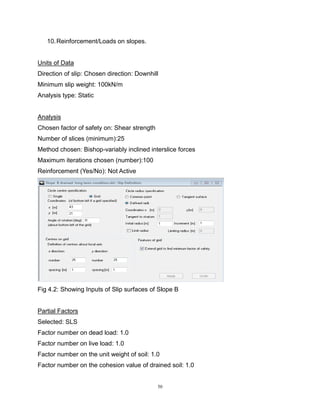 50
10.Reinforcement/Loads on slopes.
Units of Data
Direction of slip: Chosen direction: Downhill
Minimum slip weight: 100kN/m
Analysis type: Static
Analysis
Chosen factor of safety on: Shear strength
Number of slices (minimum):25
Method chosen: Bishop-variably inclined interslice forces
Maximum iterations chosen (number):100
Reinforcement (Yes/No): Not Active
Fig 4.2: Showing Inputs of Slip surfaces of Slope B
Partial Factors
Selected: SLS
Factor number on dead load: 1.0
Factor number on live load: 1.0
Factor number on the unit weight of soil: 1.0
Factor number on the cohesion value of drained soil: 1.0
 