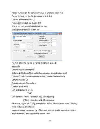 51
Factor number on the cohesion value of undrained soil: 1.0
Factor number on the friction angle of soil: 1.0
Correct moment factor: 1.0
Reinforcement pull out factor: 1.0
The economic ramification of failure: 1.0
Sliding reinforcement factor: 1.0
Fig 4.3: Showing inputs of Partial factors of Slope B
Materials
Column 1: Soil description
Column 2: Unit weight of soil either above or ground water level
Column 3: Soil condition (either drained –linear or undrained)
Column 4: C or Co
Specification of Slip surface
Circle Centre: Grid
Left grid (bottom): x =45
Y=45
Grid centers: 40 in x –direction at 2.50m spacing
20 in y –direction at 2.50m spacing
Extension of grid: Grid fully extended as to find the minimum factor of safety
Initial radius: 2.5m chosen
Incrementation: Increased by 1.50m until entire consideration of all circles
Reinforcement used: No reinforcement used
 