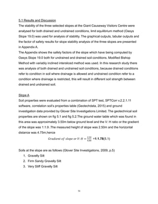 54
5.1 Results and Discussion
The stability of the three selected slopes at the Giant Causeway Visitors Centre were
analysed for both drained and undrained conditions, limit equilibrium method (Oasys
Slope 19.0) was used for analysis of stability. The graphical outputs, tabular outputs and
the factor of safety results for slope stability analysis of the three slopes are presented
in Appendix A.
The Appendix shows the safety factors of the slope which have being computed by
Oasys Slope 19.0 both for undrained and drained soil conditions. Modified Bishop
Method with variably inclined intersliced method was used. In this research study there
was analysis of both drained and undrained soil conditions, because drained conditions
refer to condition in soil where drainage is allowed and undrained condition refer to a
condition where drainage is restricted, this will result in different soil strength between
drained and undrained soil.
Slope A
Soil properties were evaluated from a combination of SPT test, SPTCorr v.2.2.1.11
software, correlation soil’s properties table (Geotechdata, 2015) and ground
investigation data provided by Glover Site Investigations Limited. The geotechnical soil
properties are shown on fig 5.1 and fig 5.2.The ground water table which was found in
this area was approximately 3.50m below ground level and the V: H ratio or the gradient
of the slope was 1:1.9 .The measured height of slope was 2.50m and the horizontal
distance was 4.75m,hence
𝐺𝑟𝑎𝑑𝑖𝑒𝑛𝑡 𝑜𝑓 𝑠𝑙𝑜𝑝𝑒 𝑜𝑟 𝑉: 𝐻 =
2.50
4.00
=1:1.78(5.1)
Soils at the slope are as follows (Glover Site Investigations, 2009, p.5)
1. Gravelly Silt
2. Firm Sandy Gravelly Silt
3. Very Stiff Gravelly Silt
 
