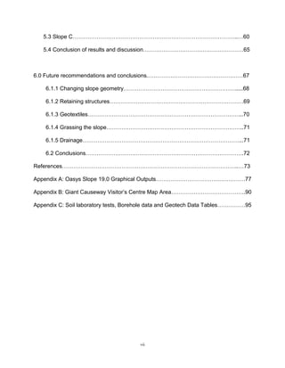 vii
5.3 Slope C……………………………………………………………………………..…60
5.4 Conclusion of results and discussion………………………………………………65
6.0 Future recommendations and conclusions.……………………………………………67
6.1.1 Changing slope geometry…………………………………………………….....68
6.1.2 Retaining structures………………………………………………………………69
6.1.3 Geotextiles………………………………………………………………………...70
6.1.4 Grassing the slope………………………………………………………………..71
6.1.5 Drainage…………………………………………………………………………...71
6.2 Conclusions………………………………………………………………………….72
References…………………………………………………………………………………..…73
Appendix A: Oasys Slope 19.0 Graphical Outputs…………………………………………77
Appendix B: Giant Causeway Visitor’s Centre Map Area………………………………….90
Appendix C: Soil laboratory tests, Borehole data and Geotech Data Tables……………95
 
