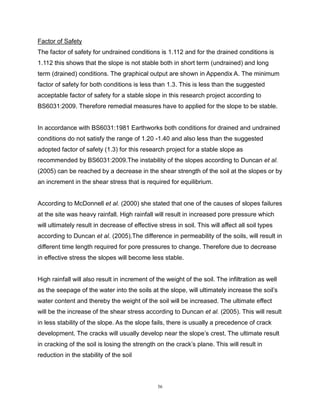 56
Factor of Safety
The factor of safety for undrained conditions is 1.112 and for the drained conditions is
1.112 this shows that the slope is not stable both in short term (undrained) and long
term (drained) conditions. The graphical output are shown in Appendix A. The minimum
factor of safety for both conditions is less than 1.3. This is less than the suggested
acceptable factor of safety for a stable slope in this research project according to
BS6031:2009. Therefore remedial measures have to applied for the slope to be stable.
In accordance with BS6031:1981 Earthworks both conditions for drained and undrained
conditions do not satisfy the range of 1.20 -1.40 and also less than the suggested
adopted factor of safety (1.3) for this research project for a stable slope as
recommended by BS6031:2009.The instability of the slopes according to Duncan et al.
(2005) can be reached by a decrease in the shear strength of the soil at the slopes or by
an increment in the shear stress that is required for equilibrium.
According to McDonnell et al. (2000) she stated that one of the causes of slopes failures
at the site was heavy rainfall. High rainfall will result in increased pore pressure which
will ultimately result in decrease of effective stress in soil. This will affect all soil types
according to Duncan et al. (2005).The difference in permeability of the soils, will result in
different time length required for pore pressures to change. Therefore due to decrease
in effective stress the slopes will become less stable.
High rainfall will also result in increment of the weight of the soil. The infiltration as well
as the seepage of the water into the soils at the slope, will ultimately increase the soil’s
water content and thereby the weight of the soil will be increased. The ultimate effect
will be the increase of the shear stress according to Duncan et al. (2005). This will result
in less stability of the slope. As the slope fails, there is usually a precedence of crack
development. The cracks will usually develop near the slope’s crest. The ultimate result
in cracking of the soil is losing the strength on the crack’s plane. This will result in
reduction in the stability of the soil
 