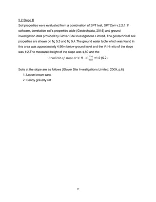 57
5.2 Slope B
Soil properties were evaluated from a combination of SPT test, SPTCorr v.2.2.1.11
software, correlation soil’s properties table (Geotechdata, 2015) and ground
investigation data provided by Glover Site Investigations Limited. The geotechnical soil
properties are shown on fig 5.3 and fig 5.4.The ground water table which was found in
this area was approximately 4.90m below ground level and the V: H ratio of the slope
was 1:2.The measured height of the slope was 4.60 and the
𝐺𝑟𝑎𝑑𝑖𝑒𝑛𝑡 𝑜𝑓 𝑠𝑙𝑜𝑝𝑒 𝑜𝑟 𝑉: 𝐻 =
2.30
4.60
=1:2 (5.2)
Soils at the slope are as follows (Glover Site Investigations Limited, 2009, p.6)
1. Loose brown sand
2. Sandy gravelly silt
 