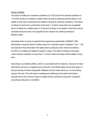 62
Factor of Safety
The factor of safety for undrained conditions is 0.720 and for the drained conditions is
1.413 this shows an increase in safety factor as well as stressing that the slope is not
stable in short term (undrained) and stable in long term (drained) conditions. The factor
of safety for short term (undrained) is less than 1.3 which is less than the acceptable
factor of safety for a stable slope (1.3) hence the slope is not stable in short term hence
remedial measures have to be applied for the slope to be stable according to
BS6031:2009.
Generally when it comes to geotechnical engineering specifically to BS6031:1981
Earthworks a required factor of safety value for a standard slope is between 1.20 – 1.40
and based on that information the safety factor produced under drained conditions
(0.720) is not stable and stable to support a slope. The factor of safety of the slope
under drained conditions is more than 1.3 which means the slope will be stable in long
term.
According to Lancellota (2009, p.423) in a saturated soil for instance, reduction of mean
total stress will occur. A negative pore pressure in soil will develop and as time goes on
the pore pressure will be dissipated. Migration of pore water will occur in surrounding
areas in the soil. This will result in swelling and softening of soil which will reduce
strength hence the minimum factor of safety will be achieved in long term conditions
according to Abrasom et al (2002).
 