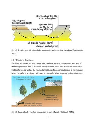 69
Fig 6.2 Showing modification of slope geometry as to stabilise the slope (Environment,
2015)
6.1.2 Retaining Structures
Retaining structures such as use of piles, walls or anchors maybe used as a way of
stabilising slopes A and C. It should be however be noted that as well as appreciated
that the forces as well as the moments that these forces are subjected to maybe very
large. Henceforth, engineers will need to be careful when it comes to designing them.
Fig 6.3 Slope stability method being used in form of walls (Gabion1, 2015)
 