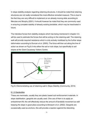 70
In slope stability analysis regarding retaining structures, it should be noted that retaining
structures are not really considered the most effective remedial measure. This is due to
the fact they are very difficult to implement on an already moving slide according to
Menzies and Murphy (2001). It should however be noted that they are commonly used
in ensuring complete stability of already existing landslide, which may be reactivated in
future.
The interslice forces from stability analysis which has being mentioned in chapter 4.0,
will be used to estimate the forces that will be acting on the retaining wall. The retaining
wall will provide required resistance which is only actively mobilized by the further slope
deformation according to Duncan et al. (2005). The force will then act along the line of
action as shown on Fig 6.4 into either the soil or rock slope, but specifically to soil
slopes at the Giant Causeway Visitors Centre.
Fig 6.4 Demonstrating use of retaining wall in Slope Stability (Community, 2014)
6.1.3 Geotextiles
These are manmade, usually they are plastic based soil reinforcement materials. In
slope stabilisation, geogrids are usually used. One use of them is to apply an
embankment fill, this will effectively reduce the amount of landslide movement as well
keeping the slope in good place according to Abrasom et al .(2002). Geogrids are
occasionally used as anchors, this will provide a reaction against the disturbing
 