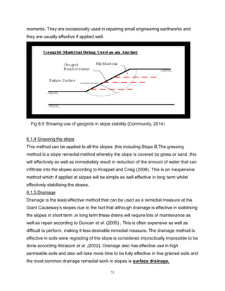 71
moments. They are occasionally used in repairing small engineering earthworks and
they are usually effective if applied well.
Fig 6.5 Showing use of geogrids in slope stability (Community, 2014)
6.1.4 Grassing the slope
This method can be applied to all the slopes ,this including Slope B.The grassing
method is a slope remedial method whereby the slope is covered by grass or sand ,this
will effectively as well as immediately result in reduction of the amount of water that can
infiltrate into the slopes according to Knappet and Craig (2008). This is an inexpensive
method which if applied at slopes will be simple as well effective in long term whilst
effectively stabilising the slopes.
6.1.5 Drainage
Drainage is the least effective method that can be used as a remedial measure at the
Giant Causeway’s slopes due to the fact that although drainage is effective in stabilising
the slopes in short term ,in long term these drains will require lots of maintenance as
well as repair according to Duncan et al. (2005) . This is often expensive as well as
difficult to perform, making it less desirable remedial measure. The drainage method is
effective in soils were regrading of the slope is considered impractically impossible to be
done according Abrasom et al. (2002). Drainage also has effective use in high
permeable soils and also will take more time to be fully effective in fine grained soils and
the most common drainage remedial work in slopes is surface drainage.
 
