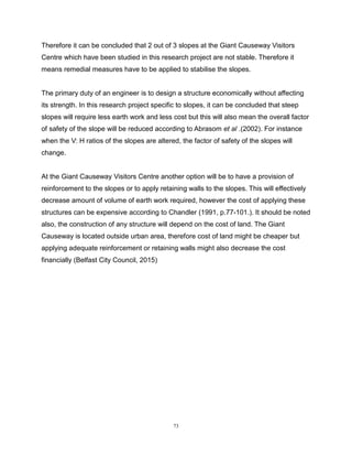73
Therefore it can be concluded that 2 out of 3 slopes at the Giant Causeway Visitors
Centre which have been studied in this research project are not stable. Therefore it
means remedial measures have to be applied to stabilise the slopes.
The primary duty of an engineer is to design a structure economically without affecting
its strength. In this research project specific to slopes, it can be concluded that steep
slopes will require less earth work and less cost but this will also mean the overall factor
of safety of the slope will be reduced according to Abrasom et al .(2002). For instance
when the V: H ratios of the slopes are altered, the factor of safety of the slopes will
change.
At the Giant Causeway Visitors Centre another option will be to have a provision of
reinforcement to the slopes or to apply retaining walls to the slopes. This will effectively
decrease amount of volume of earth work required, however the cost of applying these
structures can be expensive according to Chandler (1991, p.77-101.). It should be noted
also, the construction of any structure will depend on the cost of land. The Giant
Causeway is located outside urban area, therefore cost of land might be cheaper but
applying adequate reinforcement or retaining walls might also decrease the cost
financially (Belfast City Council, 2015)
 