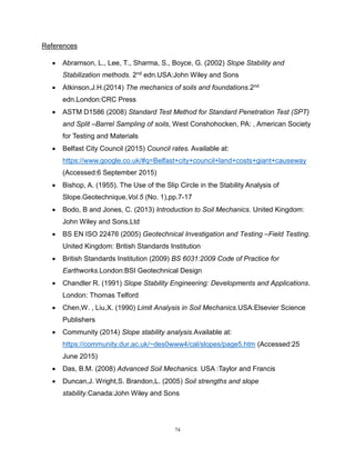 74
References
 Abramson, L., Lee, T., Sharma, S., Boyce, G. (2002) Slope Stability and
Stabilization methods. 2nd edn.USA:John Wiley and Sons
 Atkinson,J.H.(2014) The mechanics of soils and foundations.2nd
edn.London:CRC Press
 ASTM D1586 (2008) Standard Test Method for Standard Penetration Test (SPT)
and Split –Barrel Sampling of soils, West Conshohocken, PA: , American Society
for Testing and Materials
 Belfast City Council (2015) Council rates. Available at:
https://www.google.co.uk/#q=Belfast+city+council+land+costs+giant+causeway
(Accessed:6 September 2015)
 Bishop, A. (1955). The Use of the Slip Circle in the Stability Analysis of
Slope.Geotechnique,Vol.5 (No. 1),pp.7-17
 Bodo, B and Jones, C. (2013) Introduction to Soil Mechanics. United Kingdom:
John Wiley and Sons,Ltd
 BS EN ISO 22476 (2005) Geotechnical Investigation and Testing –Field Testing.
United Kingdom: British Standards Institution
 British Standards Institution (2009) BS 6031:2009 Code of Practice for
Earthworks.London:BSI Geotechnical Design
 Chandler R. (1991) Slope Stability Engineering: Developments and Applications.
London: Thomas Telford
 Chen,W. , Liu,X. (1990) Limit Analysis in Soil Mechanics.USA:Elsevier Science
Publishers
 Community (2014) Slope stability analysis.Available at:
https://community.dur.ac.uk/~des0www4/cal/slopes/page5.htm (Accessed:25
June 2015)
 Das, B.M. (2008) Advanced Soil Mechanics. USA :Taylor and Francis
 Duncan,J. Wright,S. Brandon,L. (2005) Soil strengths and slope
stability.Canada:John Wiley and Sons
 