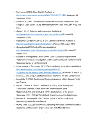 75
 Environment (2015) Slope Stability.Available at
http://environment.uwe.ac.uk/geocal/SLOPES/SLOPES.HTM. (Accessed:04
September 2015)
 Fellenius, W (1936) Calculation of Stability of Earth Dams.Transactions, 2nd
Congress Large Dams, Vol.4 p.445.Washington D.C. New York: John Wiley and
Sons
 Gabion1 (2015) Retaining wall assessment. Available at
http://www.gabion1.co.uk/retaining_wall_site_profile.htm (Accessed:06
September 2015)
 Geologmski (2015) SPTCorr v.2.2. SPT Correlation Software.Available at
http://www.geologismiki.gr/products/sptcorr/ . (Accessed:03 August 2015)
 Geotechdata (2015) Angle of friction .Available at
http://www.geotechdata.info/parameter/angle-of-friction.html (Accessed:03
August 2015)
 Glover Site Investigations Limited (2009) Giant’s Causeway Replacement
Visitor’s Centre Ground Investigation and Geotechnical Report. Northern Ireland:
Geological Survey of Northern Ireland
 Indian Institute of Technology (2015) Factors Affecting slope failure .Available at
http://www.iitbhu.ac.in/faculty/min/rajesh-rai/NMEICT-
Slope/Pdf/02%20Causes%20of%20slope%20failure.pdf (Accessed : 1 July 2015)
 Knappet, J. and Craig, R. (2012) Craig’s soil mechanics .8th edn. London:Spon
 Lancellota, R. (2009) Geotechnical Engineering second edition .Canada: Taylor
and Francis
 Lee W. , Thomas S., Sunil S., and Glenn M (2002) Slope Stability and
Stabilization Methods.2nd edn. New York: John Wiley and Sons
 McDonnell, B.A.M. and Smith, B.J. (2000). Slope failures at the Giant’s
Causeway 1995–1998. Northern Ireland: Environment and Heritage Service
 Menzies,B. , Matthews,M. (2001) A short course in soil and rock slope
engineering.London:Thomas Telford
 Murthy, V.N.S. (2002) Geotechnical Engineering: Principles and Practices of Soil
Mechanics and Foundation Engineering. New York: Marcel Dekker
 